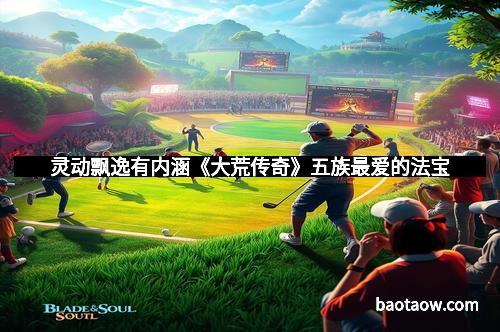 灵动飘逸有内涵《大荒传奇》五族最爱的法宝